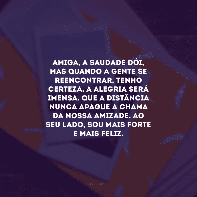 Amiga, a saudade dói, mas quando a gente se reencontrar, tenho certeza, a alegria será imensa. Que a distância nunca apague a chama da nossa amizade. Ao seu lado, sou mais forte e mais feliz.