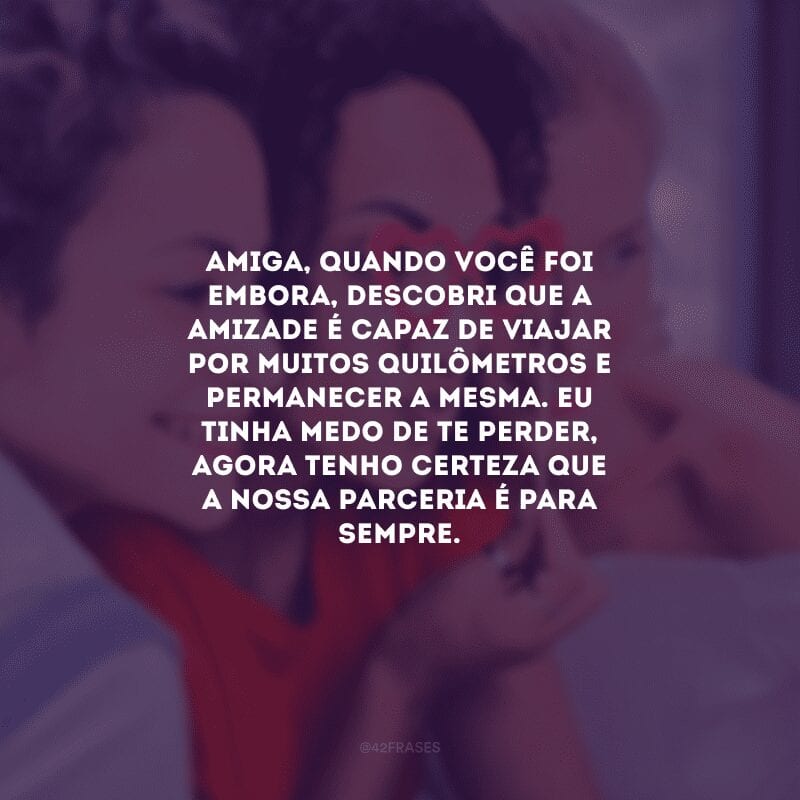 Amiga, quando você foi embora, descobri que a amizade é capaz de viajar por muitos quilômetros e permanecer a mesma. Eu tinha medo de te perder, agora tenho certeza que a nossa parceria é para sempre.