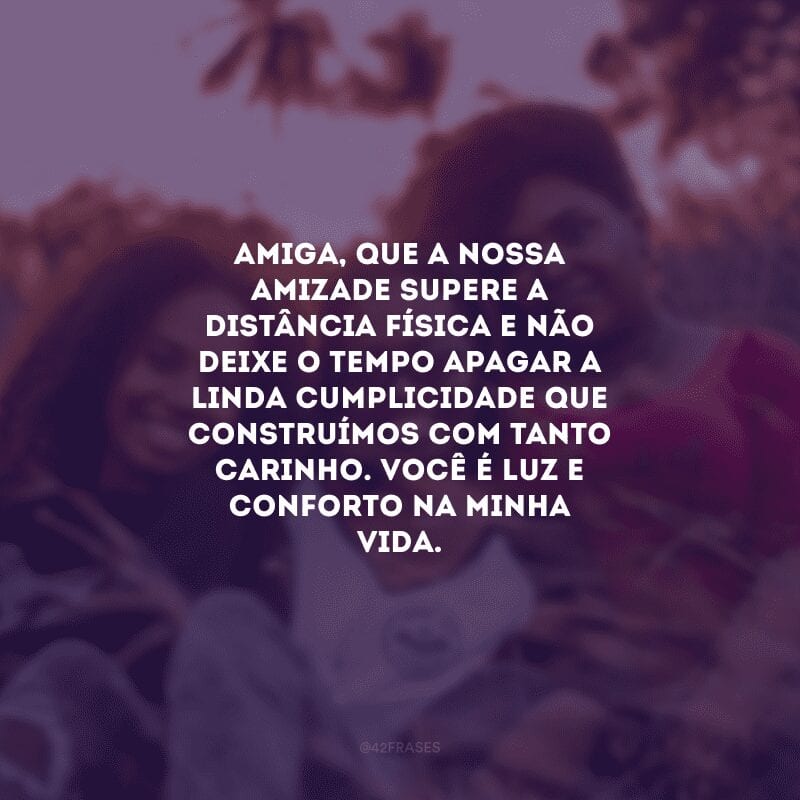 Amiga, que a nossa amizade supere a distância física e não deixe o tempo apagar a linda cumplicidade que construímos com tanto carinho. Você é luz e conforto na minha vida.