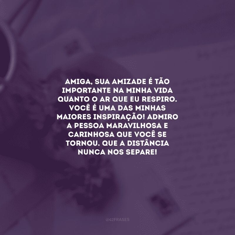 Amiga, sua amizade é tão importante na minha vida quanto o ar que eu respiro. Você é uma das minhas maiores inspiração! Admiro a pessoa maravilhosa e carinhosa que você se tornou. Que a distância nunca nos separe! 