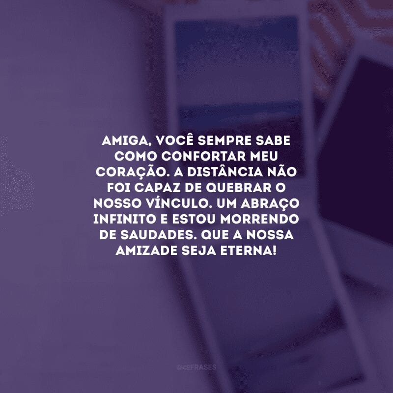 Amiga, você sempre sabe como confortar meu coração. A distância não foi capaz de quebrar o nosso vínculo. Um abraço infinito e estou morrendo de saudades. Que a nossa amizade seja eterna! 