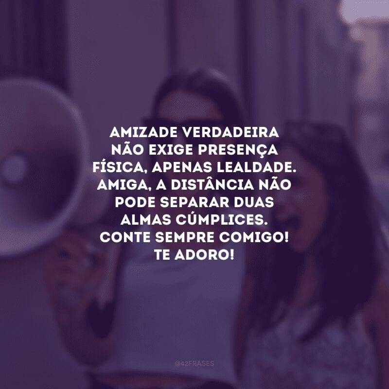 Amizade verdadeira não exige presença física, apenas lealdade. Amiga, a distância não pode separar duas almas cúmplices. Conte sempre comigo! Te adoro!