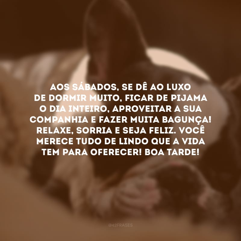 Aos sábados, se dê ao luxo de dormir muito, ficar de pijama o dia inteiro, aproveitar a sua companhia e fazer muita bagunça! Relaxe, sorria e seja feliz. Você merece tudo de lindo que a vida tem para oferecer! Boa tarde!