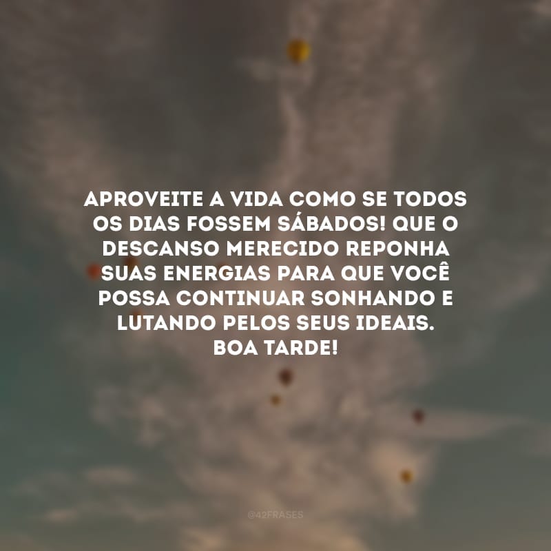 Aproveite a vida como se todos os dias fossem sábados! Que o descanso merecido reponha suas energias para que você possa continuar sonhando e lutando pelos seus ideais. Boa tarde!