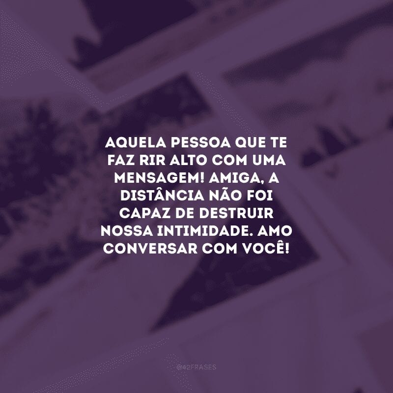 Aquela pessoa que te faz rir alto com uma mensagem! Amiga, a distância não foi capaz de destruir nossa intimidade. Amo conversar com você!