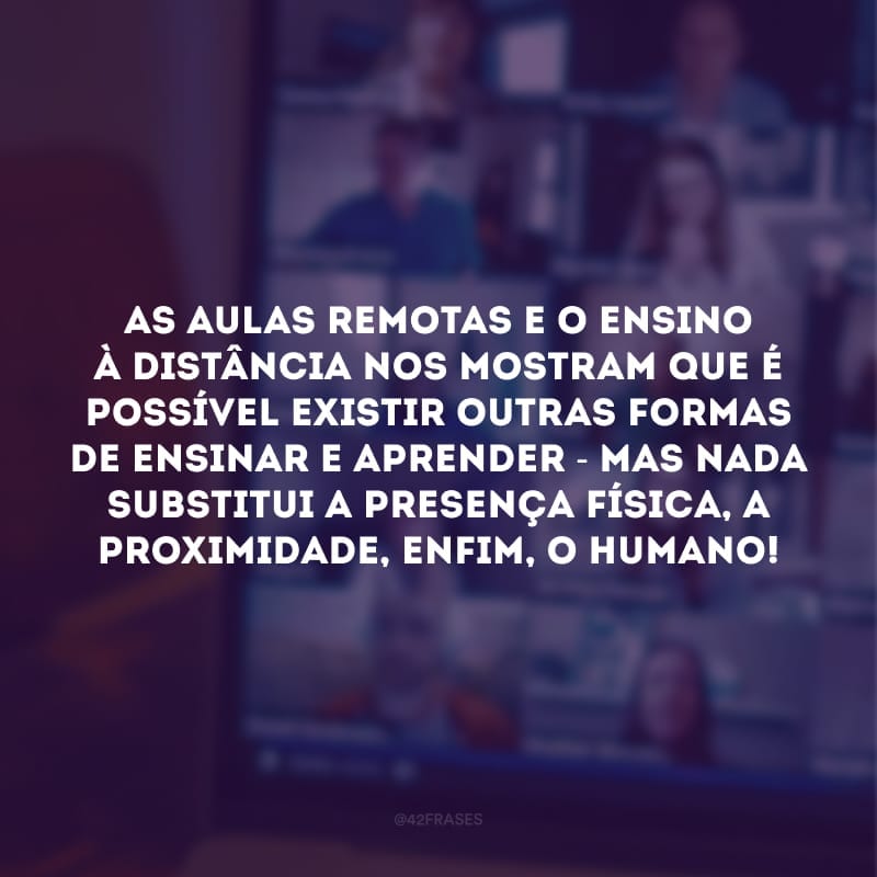 As aulas remotas e o ensino à distância nos mostram que é possível existir outras formas de ensinar e aprender - mas nada substitui a presença física, a proximidade, enfim, o humano!