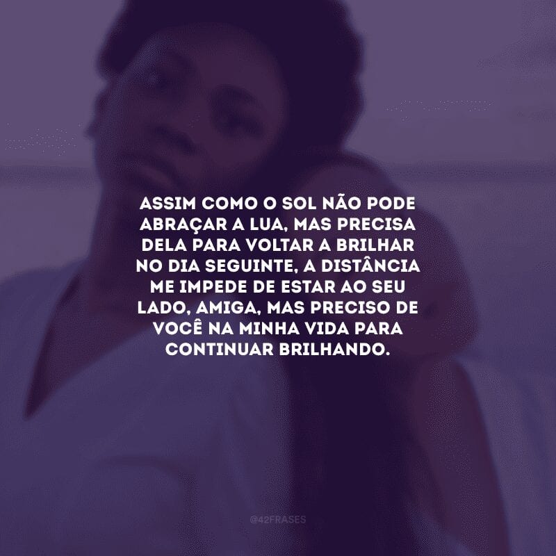 Assim como o sol não pode abraçar a lua, mas precisa dela para voltar a brilhar no dia seguinte, a distância me impede de estar ao seu lado, amiga, mas preciso de você na minha vida para continuar brilhando.