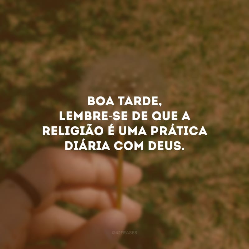 Boa tarde, lembre-se de que a religião é uma prática diária com Deus.