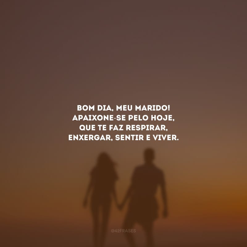 Bom dia, meu marido! Apaixone-se pelo hoje, que te faz respirar, enxergar, sentir e viver.