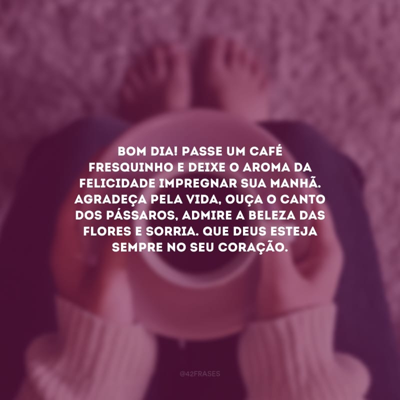 Bom dia! Passe um café fresquinho e deixe o aroma da felicidade impregnar sua manhã. Agradeça pela vida, ouça o canto dos pássaros, admire a beleza das flores e sorria. Que Deus esteja sempre no seu coração.