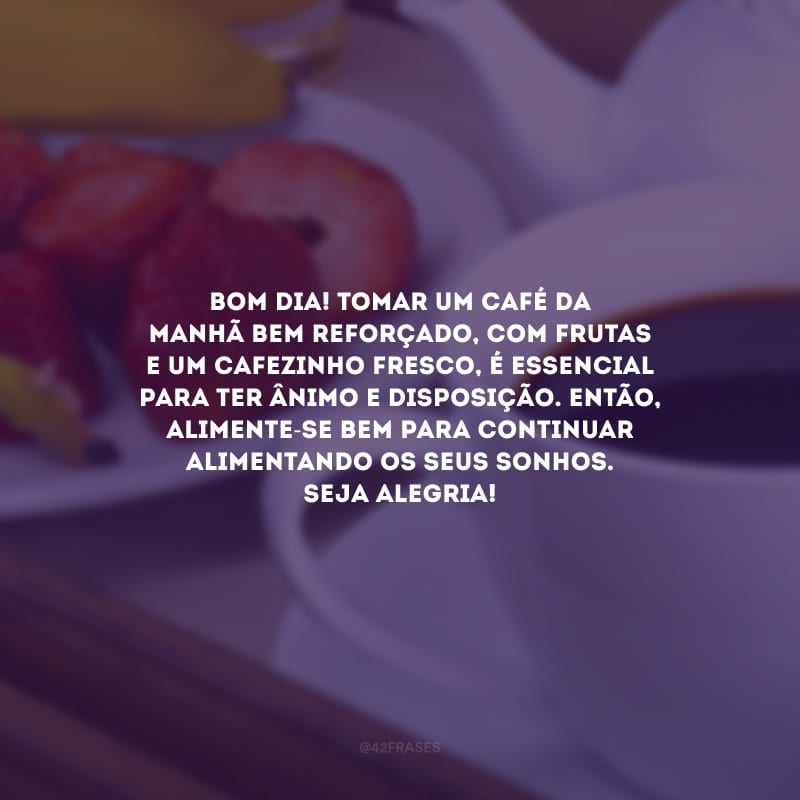 Bom dia! Tomar um café da manhã bem reforçado, com frutas e um cafezinho fresco, é essencial para ter ânimo e disposição. Então, alimente-se bem para continuar alimentando os seus sonhos. Seja alegria!