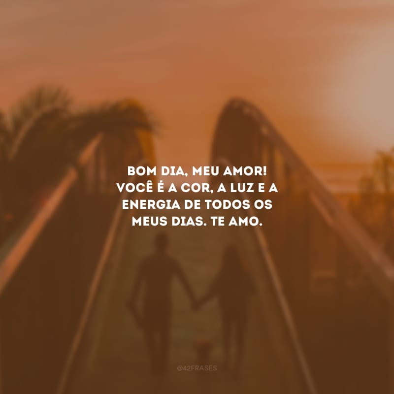 Bom dia, meu amor! Você é a cor, a luz e a energia de todos os meus dias. Te amo.