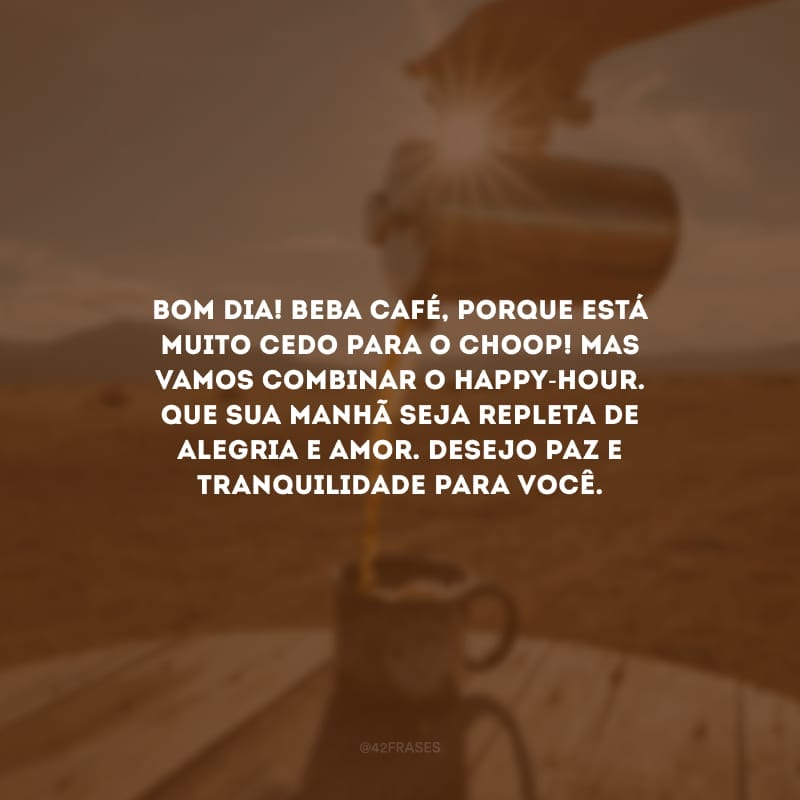 Bom dia! Beba café, porque está muito cedo para o choop! Mas vamos combinar o happy-hour. Que sua manhã seja repleta de alegria e amor. Desejo paz e tranquilidade para você.