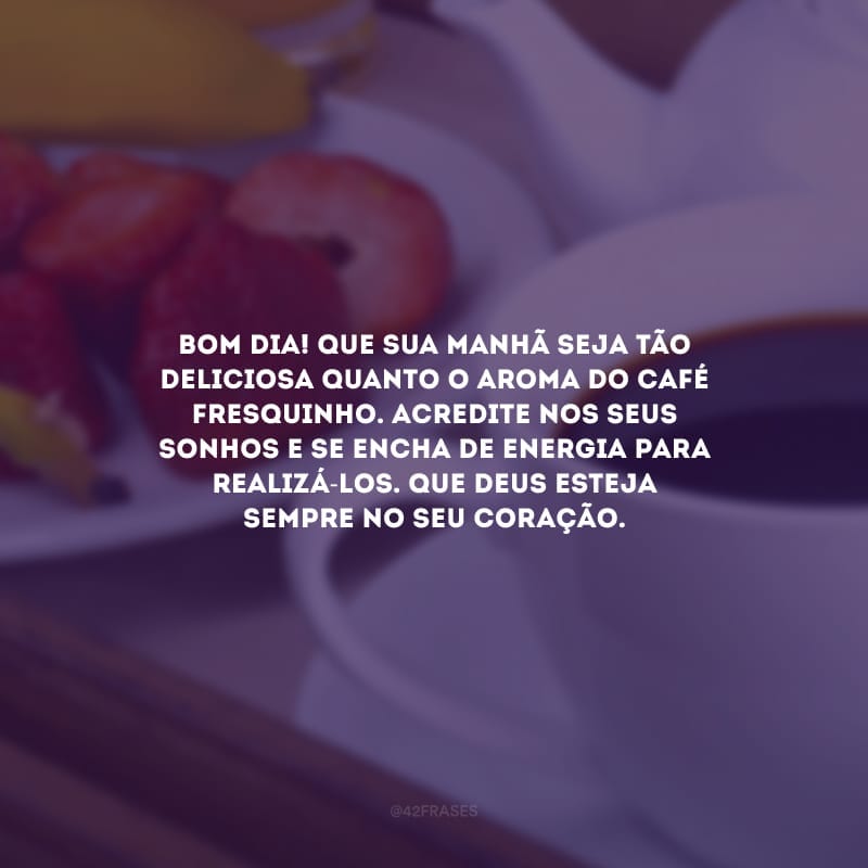 Bom dia! Que sua manhã seja tão deliciosa quanto o aroma do café fresquinho. Acredite nos seus sonhos e se encha de energia para realizá-los. Que Deus esteja sempre no seu coração.