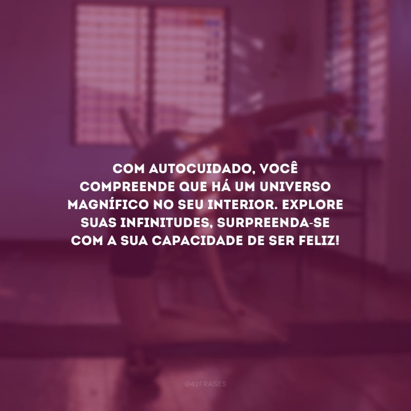 Com autocuidado, você compreende que há um universo magnífico no seu interior. Explore suas infinitudes, surpreenda-se com a sua capacidade de ser feliz!