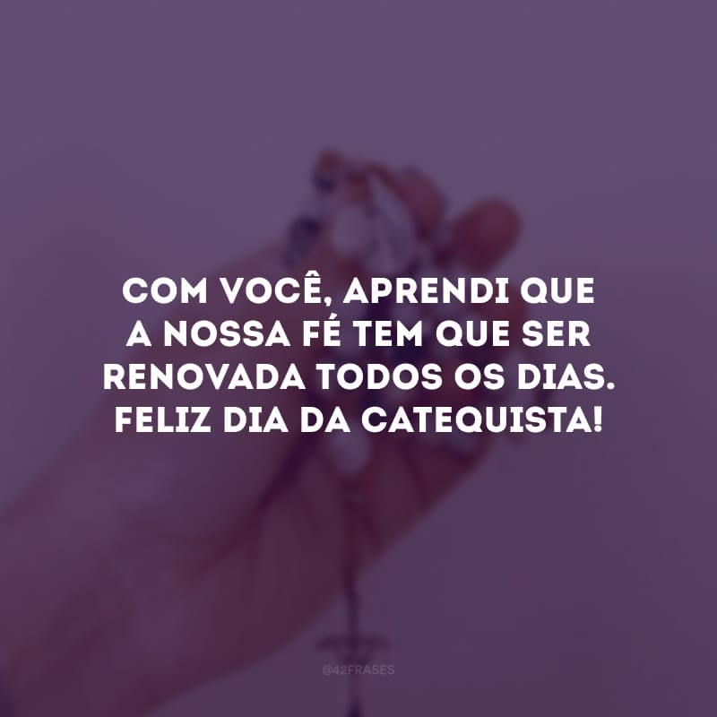 Com você, aprendi que a nossa fé tem que ser renovada todos os dias. Feliz dia da catequista!