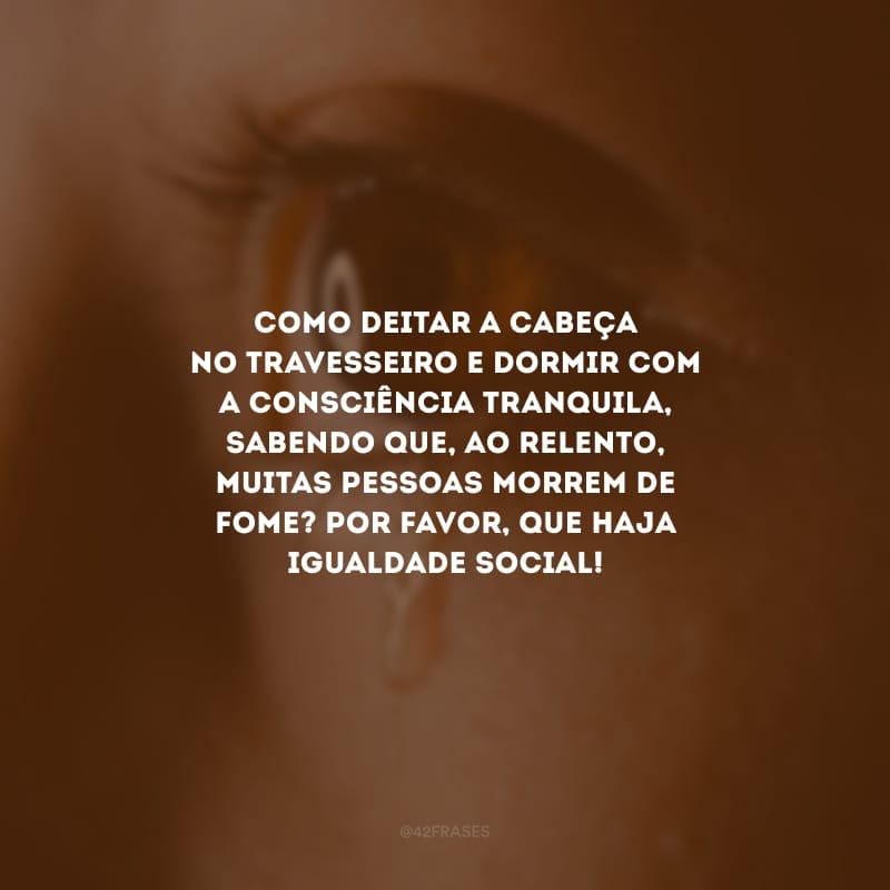 Como deitar a cabeça no travesseiro e dormir com a consciência tranquila, sabendo que, ao relento, muitas pessoas morrem de fome? Por favor, que haja igualdade social!