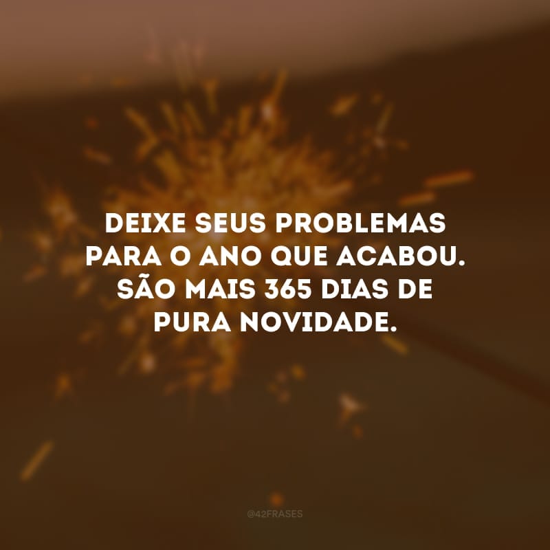 Deixe seus problemas para o ano que acabou. São mais 365 dias de pura novidade. 