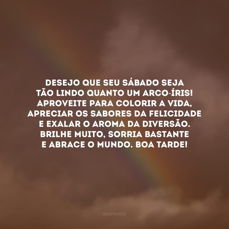 Desejo que seu sábado seja tão lindo quanto um arco-íris! Aproveite para colorir a vida, apreciar os sabores da felicidade e exalar o aroma da diversão. Brilhe muito, sorria bastante e abrace o mundo. Boa tarde!