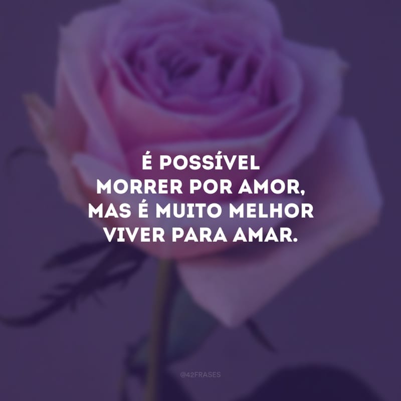 É possível morrer por amor, mas é muito melhor viver para amar. 