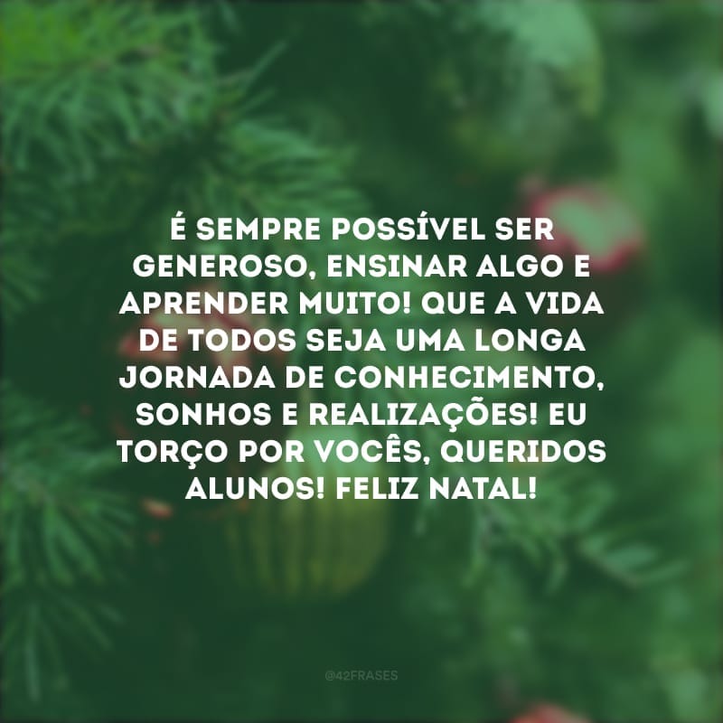 É sempre possível ser generoso, ensinar algo e aprender muito! Que a vida de todos seja uma longa jornada de conhecimento, sonhos e realizações! Eu torço por vocês, queridos alunos! Feliz Natal!