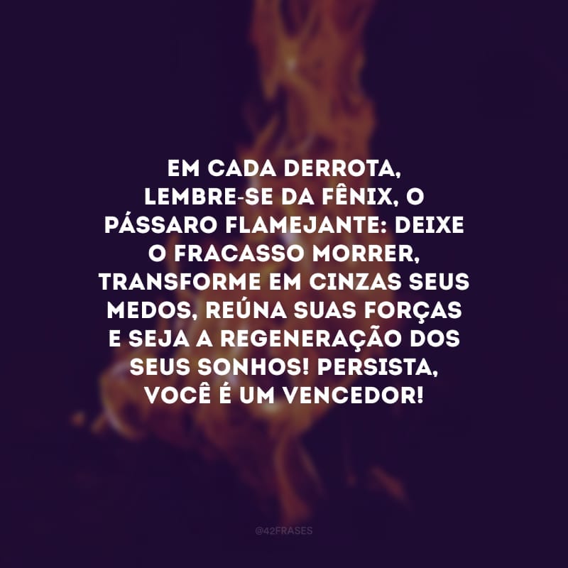 Em cada derrota, lembre-se da fênix, o pássaro flamejante: deixe o fracasso morrer, transforme em cinzas seus medos, reúna suas forças e seja a regeneração dos seus sonhos! Persista, você é um vencedor!