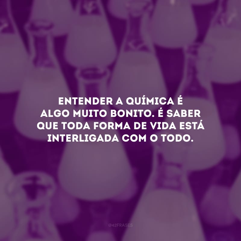 Entender a química é algo muito bonito. É saber que toda forma de vida está interligada com o todo.