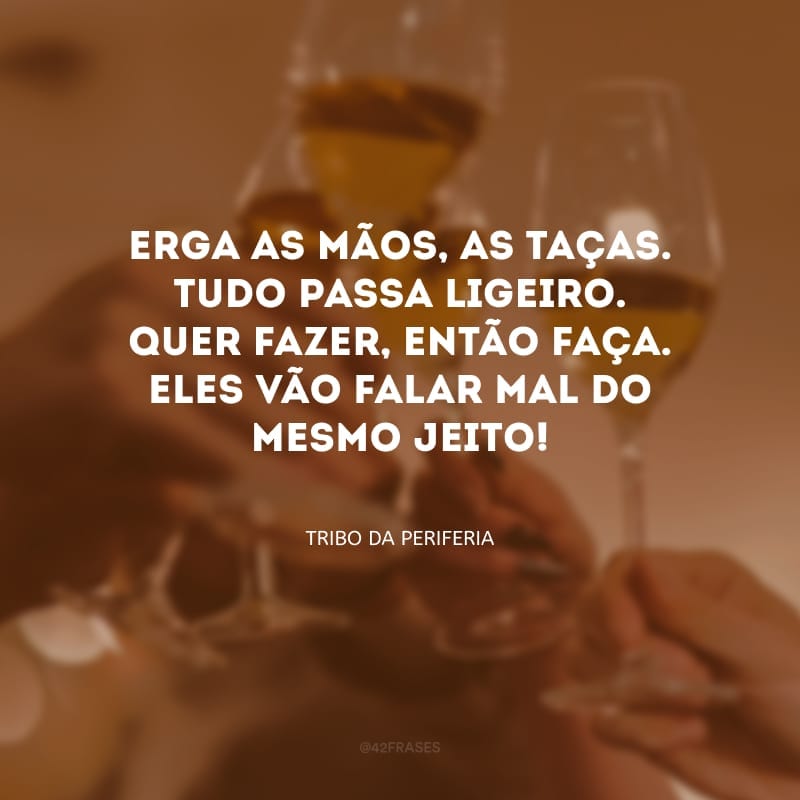 Erga as mãos, as taças. Tudo passa ligeiro. Quer fazer, então faça. Eles vão falar mal do mesmo jeito!