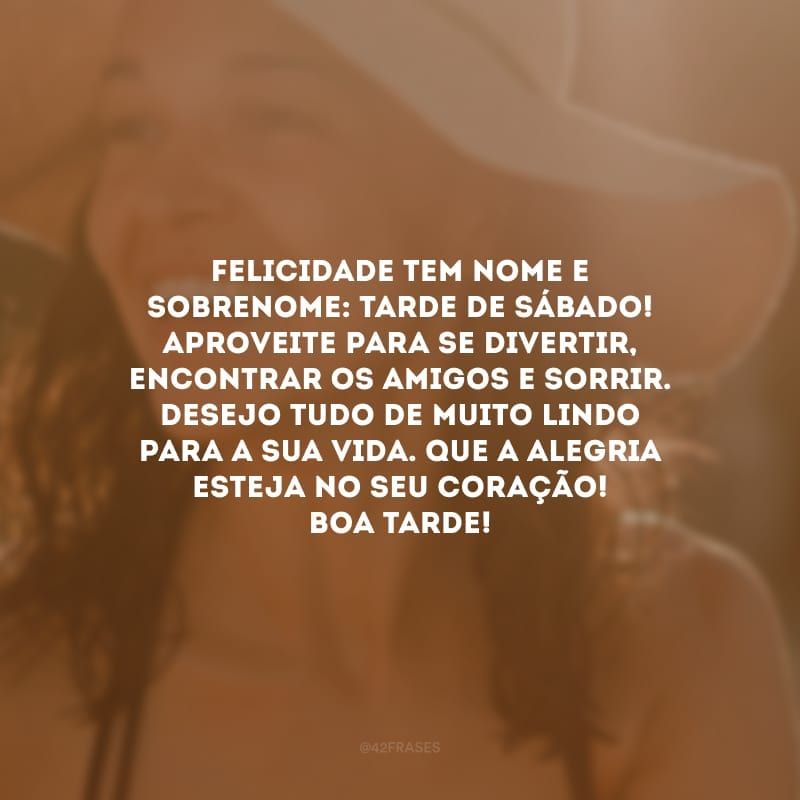 Felicidade tem nome e sobrenome: tarde de sábado! Aproveite para se divertir, encontrar os amigos e sorrir. Desejo tudo de muito lindo para a sua vida. Que a alegria esteja no seu coração! Boa tarde!