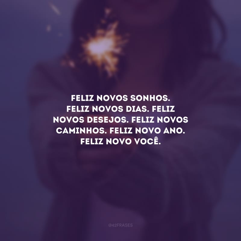 Feliz novos sonhos. Feliz novos dias. Feliz novos desejos. Feliz novos caminhos. Feliz Novo Ano. Feliz novo você.