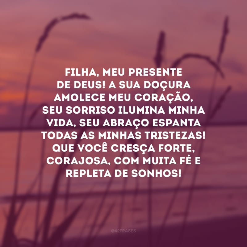 Filha, meu presente de Deus! A sua doçura amolece meu coração, seu sorriso ilumina minha vida, seu abraço espanta todas as minhas tristezas! Que você cresça forte, corajosa, com muita fé e repleta de sonhos!