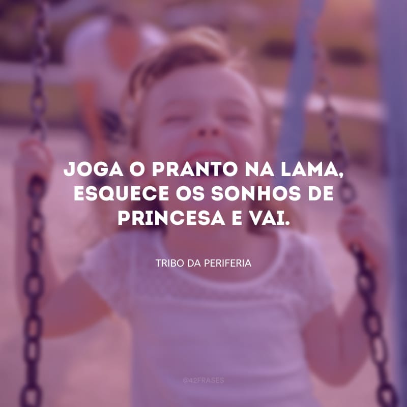 Joga o pranto na lama, esquece os sonhos de princesa e vai.