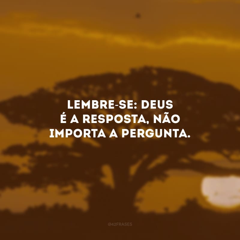 Lembre-se: Deus é a resposta, não importa a pergunta. 