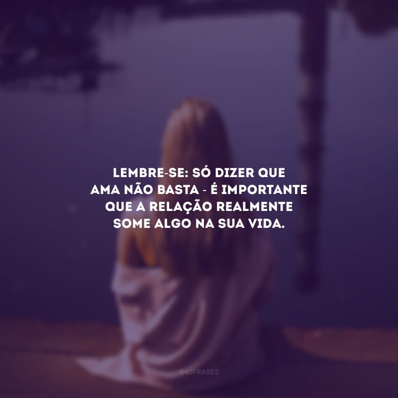 Lembre-se: só dizer que ama não basta - é importante que a relação realmente some algo na sua vida.