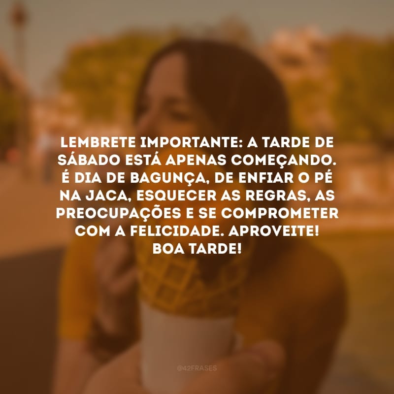 Lembrete importante: a tarde de sábado está apenas começando. É dia de bagunça, de enfiar o pé na jaca, esquecer as regras, as preocupações e se comprometer com a felicidade. Aproveite! Boa tarde!