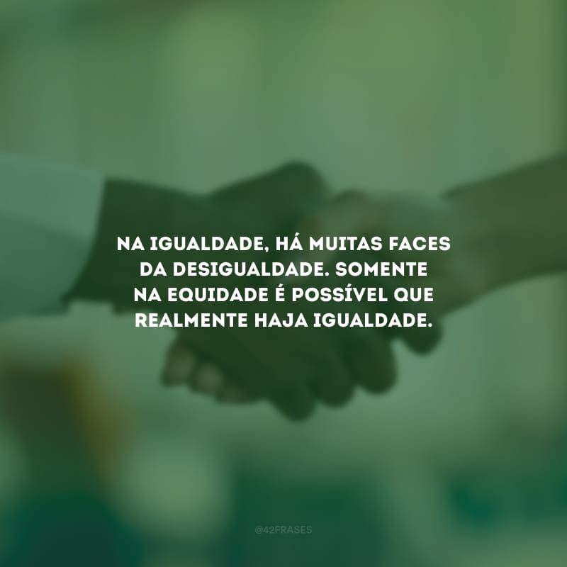 Na igualdade, há muitas faces da desigualdade. Somente na equidade é possível que realmente haja igualdade.