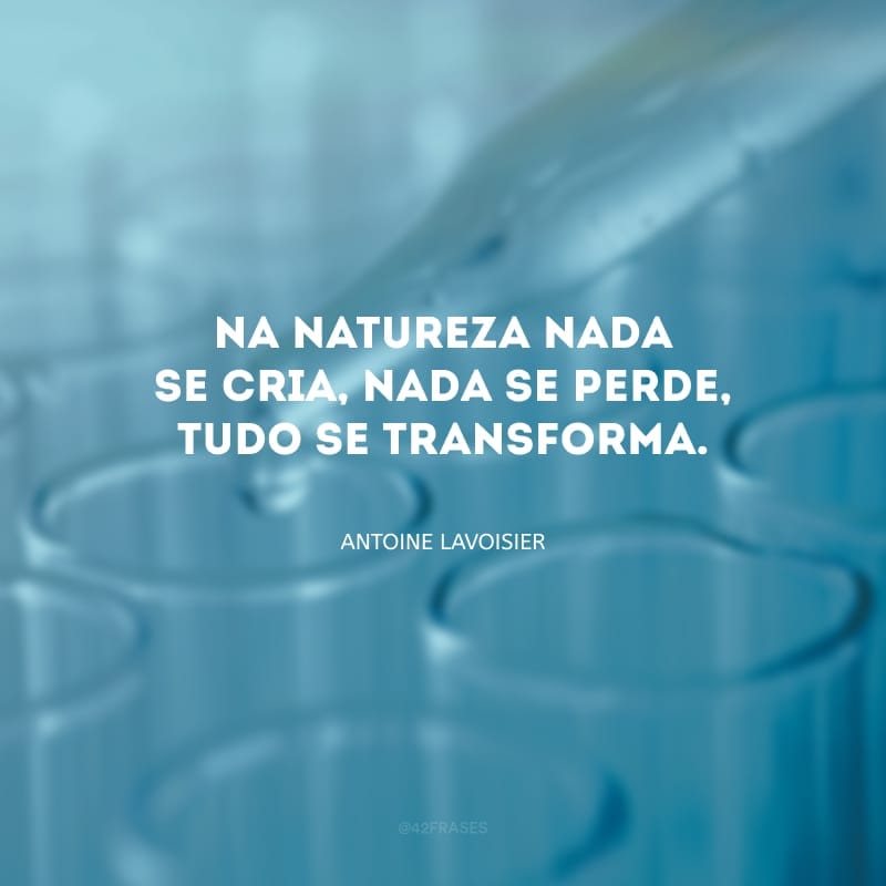 Na natureza nada se cria, nada se perde, tudo se transforma.