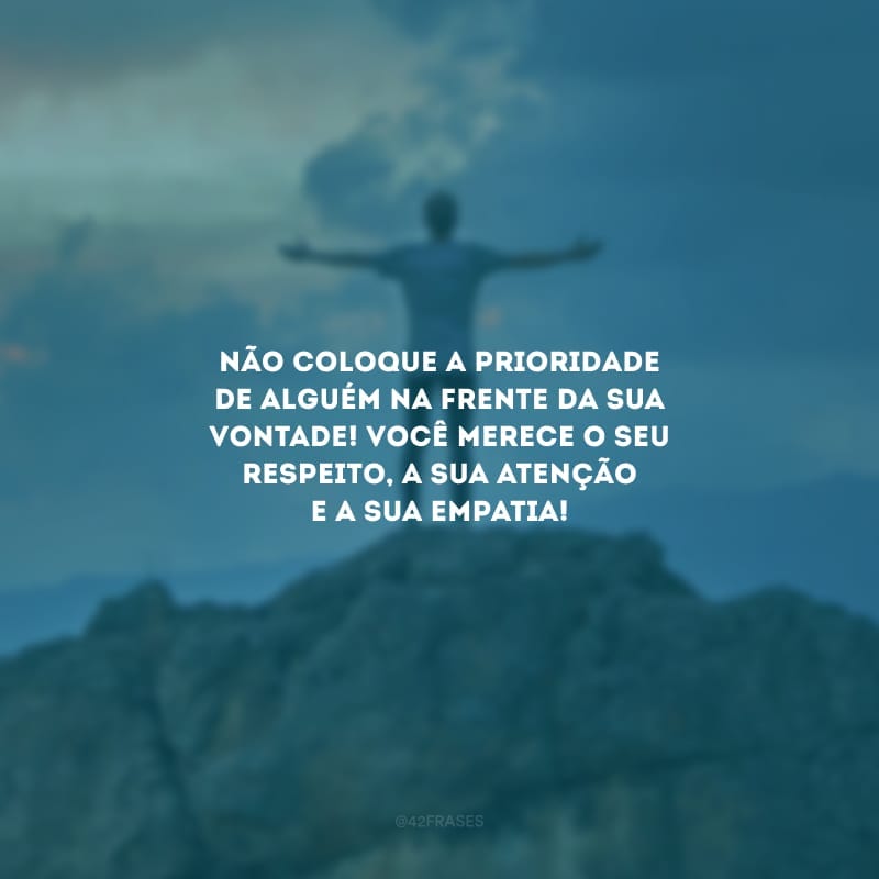 Não coloque a prioridade de alguém na frente da sua vontade! Você merece o seu respeito, a sua atenção e a sua empatia!