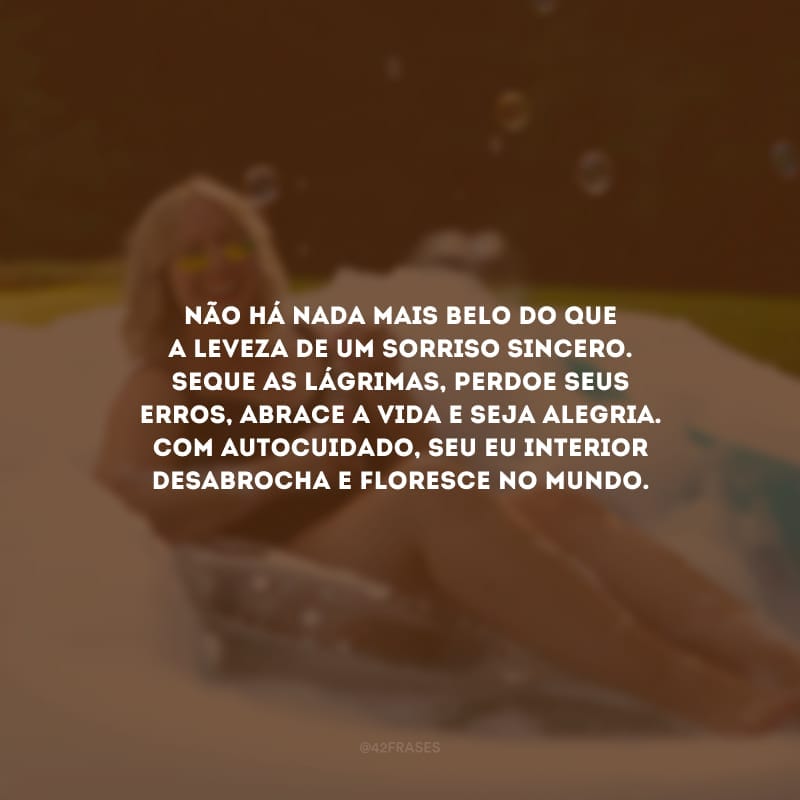 Não há nada mais belo do que a leveza de um sorriso sincero. Seque as lágrimas, perdoe seus erros, abrace a vida e seja alegria. Com autocuidado, seu eu interior desabrocha e floresce no mundo.