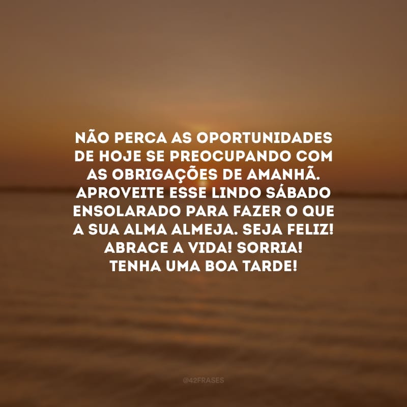 Não perca as oportunidades de hoje se preocupando com as obrigações de amanhã. Aproveite esse lindo sábado ensolarado para fazer o que a sua alma almeja. Seja feliz! Abrace a vida! Sorria! Tenha uma boa tarde!