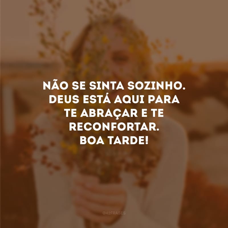 Não se sinta sozinho. Deus está aqui para te abraçar e te reconfortar. Boa tarde!