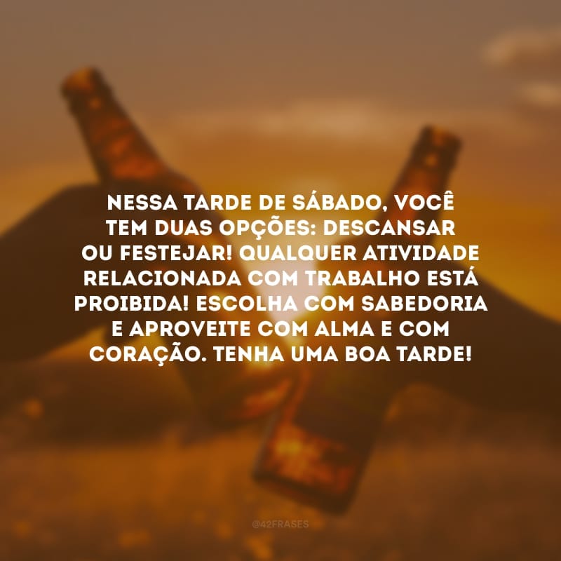 Nessa tarde de sábado, você tem duas opções: descansar ou festejar! Qualquer atividade relacionada com trabalho está proibida! Escolha com sabedoria e aproveite com alma e com coração. Tenha uma boa tarde!