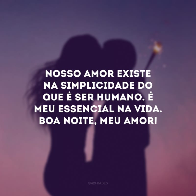 Nosso amor existe na simplicidade do que é ser humano. É meu essencial na vida. Boa noite, meu amor!