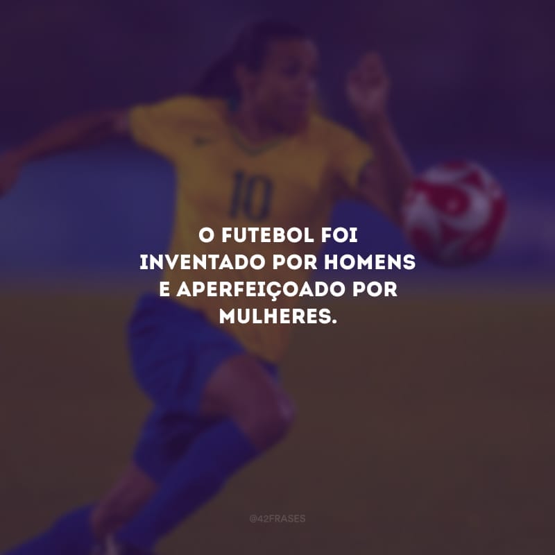 O futebol foi inventado por homens e aperfeiçoado por mulheres.