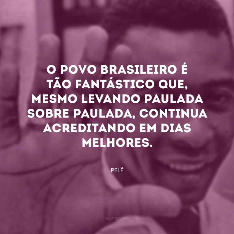 O povo brasileiro é tão fantástico que, mesmo levando paulada sobre paulada, continua acreditando em dias melhores.