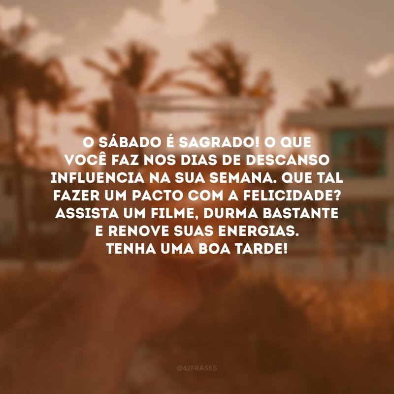 O sábado é sagrado! O que você faz nos dias de descanso influencia na sua semana. Que tal fazer um pacto com a felicidade? Assista um filme, durma bastante e renove suas energias. Tenha uma boa tarde!