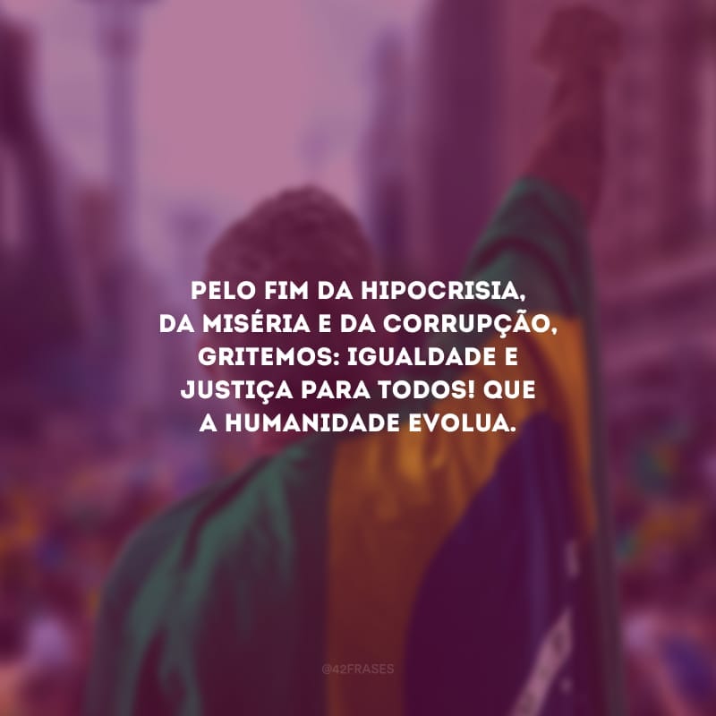 Pelo fim da hipocrisia, da miséria e da corrupção, gritemos: igualdade e justiça para todos! Que a humanidade evolua.