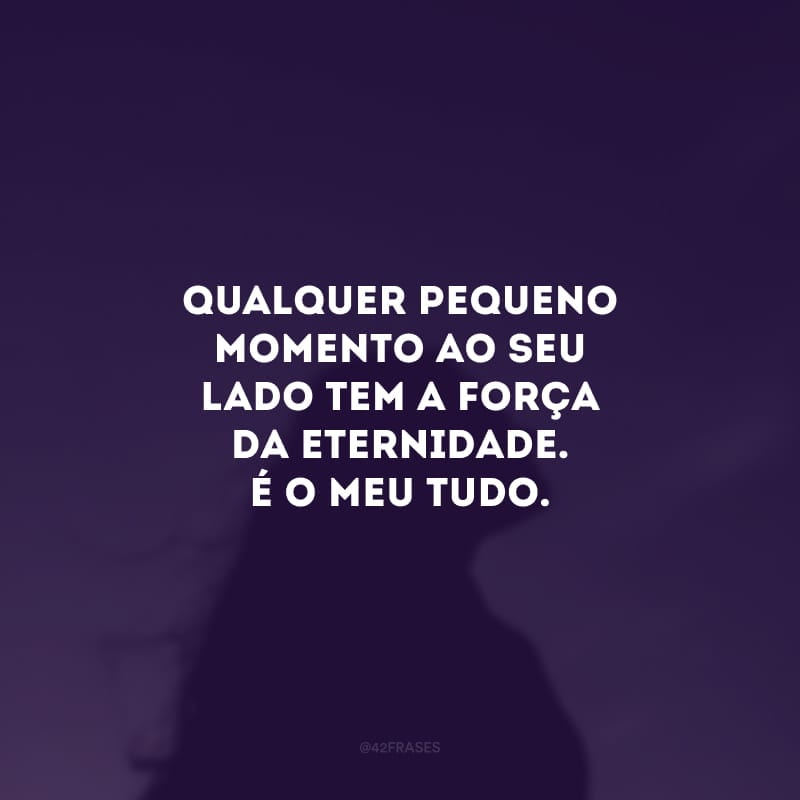 Qualquer pequeno momento ao seu lado tem a força da eternidade. É o meu tudo. Boa noite, meu amor.