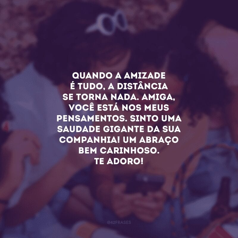 Quando a amizade é tudo, a distância se torna nada. Amiga, você está nos meus pensamentos. Sinto uma saudade gigante da sua companhia! Um abraço bem carinhoso. Te adoro!