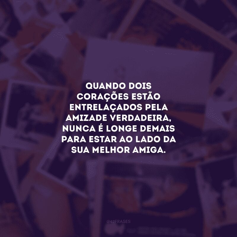 Quando dois corações estão entrelaçados pela amizade verdadeira, nunca é longe demais para estar ao lado da sua melhor amiga.